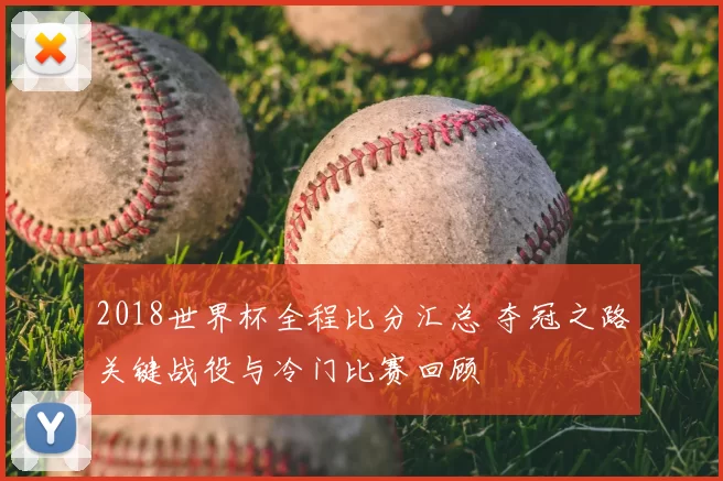 2018世界杯全程比分汇总 夺冠之路关键战役与冷门比赛回顾