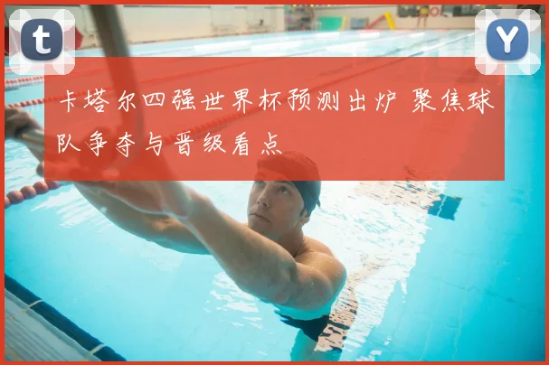 卡塔尔四强世界杯预测出炉 聚焦球队争夺与晋级看点