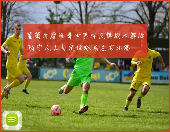 葡萄牙摩洛哥世界杯交锋战术解读 防守反击与定位球或左右比赛