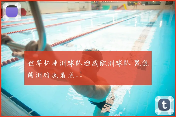 世界杯非洲球队迎战欧洲球队 聚焦跨洲对决看点_1