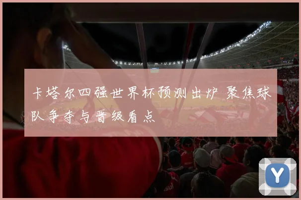 卡塔尔四强世界杯预测出炉 聚焦球队争夺与晋级看点