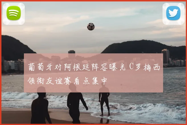 葡萄牙对阿根廷阵容曝光 C罗梅西领衔友谊赛看点集中