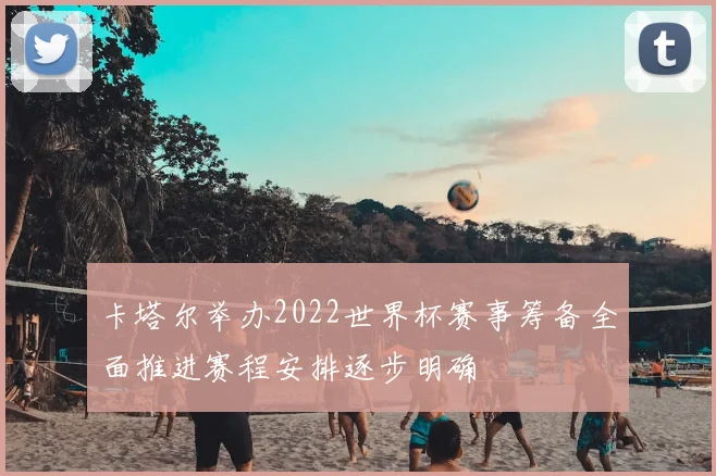 卡塔尔举办2022世界杯赛事筹备全面推进赛程安排逐步明确